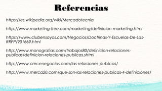 ReferenciasReferencias
https://es.wikipedia.org/wiki/Mercadotecnia
http://www.marketing-free.com/marketing/definicion-marketing.html
https://www.clubensayos.com/Negocios/Doctrinas-Y-Escuelas-De-Las-
RRPP/901669.html
http://www.monografias.com/trabajos80/definicion-relaciones-
publicas/definicion-relaciones-publicas.shtml
http://www.crecenegocios.com/las-relaciones-publicas/
http://www.merca20.com/que-son-las-relaciones-publicas-4-definiciones/
 