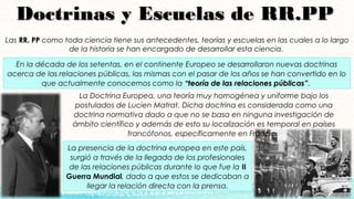 Doctrinas y Escuelas de RR.PPDoctrinas y Escuelas de RR.PP
Las RR. PPRR. PP como toda ciencia tiene sus antecedentes, teorías y escuelas en las cuales a lo largo
de la historia se han encargado de desarrollar esta ciencia.
En la década de los setentas, en el continente Europeo se desarrollaron nuevas doctrinas
acerca de las relaciones públicas, las mismas con el pasar de los años se han convertido en lo
que actualmente conocemos como la “teoría de las relaciones públicas”“teoría de las relaciones públicas”.
La Doctrina Europea, una teoría muy homogénea y uniforme bajo los
postulados de Lucien Matrat. Dicha doctrina es considerada como una
doctrina normativa dado a que no se basa en ninguna investigación de
ámbito científico y además de esto su localización es temporal en países
francófonos, específicamente en Francia.
La presencia de la doctrina europea en este país,
surgió a través de la llegada de los profesionales
de las relaciones públicas durante lo que fue la II
Guerra Mundial, dado a que estos se dedicaban a
llegar la relación directa con la prensa.
 