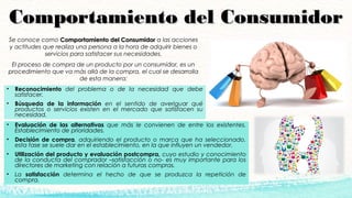 Comportamiento del ConsumidorComportamiento del Consumidor
Se conoce como Comportamiento del ConsumidorComportamiento del Consumidor a las acciones
y actitudes que realiza una persona a la hora de adquirir bienes o
servicios para satisfacer sus necesidades.
El proceso de compra de un producto por un consumidor, es un
procedimiento que va más allá de la compra, el cual se desarrolla
de esta manera:
• Evaluación de las alternativas que más le convienen de entre los existentes.
Establecimiento de prioridades.
• Decisión de compra, adquiriendo el producto o marca que ha seleccionado,
esta fase se suele dar en el establecimiento, en la que influyen un vendedor.
• Utilización del producto y evaluación postcompra, cuyo estudio y conocimiento
de la conducta del comprador –satisfacción o no- es muy importante para los
directores de marketing con relación a futuras compras.
• La satisfacción determina el hecho de que se produzca la repetición de
compra.
• Reconocimiento del problema o de la necesidad que debe
satisfacer. 
• Búsqueda de la información en el sentido de averiguar qué
productos o servicios existen en el mercado que satisfacen su
necesidad.
 