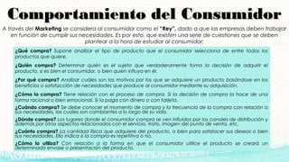 Comportamiento del ConsumidorComportamiento del Consumidor
¿Cuándo compra? Se debe conocer el momento de compra y la frecuencia de la compra con relación a
sus necesidades, las cuales son cambiantes a lo largo de su vida.
¿Dónde compra? Los lugares donde el consumidor compra se ven influidos por los canales de distribución y
además por otros aspectos relacionados con el servicio, trato, imagen del punto de venta, etc. 
¿Cuánto compra? La cantidad física que adquiere del producto, o bien para satisfacer sus deseos o bien
sus necesidades. Ello indica si la compra es repetitiva o no. 
¿Cómo lo utiliza? Con relación a la forma en que el consumidor utilice el producto se creará un
determinado envase o presentación del producto.
A través del Marketing se considera al consumidor como el “Rey”, dado a que las empresas deben trabajar
en función de cumplir sus necesidades. Es por esto, que existen una serie de cuestiones que se deben
plantear a la hora de estudiar al consumidor:
¿Qué compra? Supone analizar el tipo de producto que el consumidor selecciona de entre todos los
productos que quiere. 
¿Quién compra? Determinar quién es el sujeto que verdaderamente toma la decisión de adquirir el
producto, si es bien el consumidor, o bien quien influya en él. 
¿Por qué compra? Analizar cuáles son los motivos por los que se adquiere un producto basándose en los
beneficios o satisfacción de necesidades que produce al consumidor mediante su adquisición. 
¿Cómo lo compra? Tiene relación con el proceso de compra. Si la decisión de compra la hace de una
forma racional o bien emocional. Si la paga con dinero o con tarjeta.
 