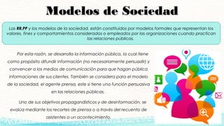 Modelos de SociedadModelos de Sociedad
Por esta razón, se desarrolla la información pública, la cual tiene
como propósito difundir información (no necesariamente persuadir) y
convencer a los medios de comunicación para que hagan pública
informaciones de sus clientes. También se considera para el modelo
de la sociedad, el agente prensa, este si tiene una función persuasiva
en las relaciones públicas.
Uno de sus objetivos propagandísticos y de desinformación, se
evalúa mediante los recortes de prensa o a través del recuento de
asistentes a un acontecimiento.
Las RR.PPRR.PP y los modelos de la sociedad, están constituidos por modelos formales que representan los
valores, fines y comportamientos considerados o empleados por las organizaciones cuando practican
las relaciones públicas.
 