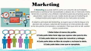 MarketingMarketing
El Marketing se puede definir como un conjunto de actividades
destinadas a satisfacer las necesidades o deseos de un mercado meta,
teniendo a cambio una utilidad o beneficio para las empresas que la
desarrollan; razón por la cual, nadie duda de que el marketing es
indispensable para lograr el éxito en los mercados actuales.
El objetivo principal del Marketing, es lograr que el cliente llegue a la
decisión de compra, además de favorecer el intercambio de valor
entre dos partes (comprador y vendedor). Para que esto se dé, existen
cinco condiciones:
1.1.Debe haber al menos dos partes.Debe haber al menos dos partes.
2.2.Cada parte debe tener algo que supone valor para la otra.Cada parte debe tener algo que supone valor para la otra.
3.3.Cada parte debe ser capaz de comunicar y entregar.Cada parte debe ser capaz de comunicar y entregar.
4.4.Cada parte debe ser libre de aceptar o rechazar la oferta.Cada parte debe ser libre de aceptar o rechazar la oferta.
5.5.Cada parte debe creer que es apropiado.Cada parte debe creer que es apropiado.
 