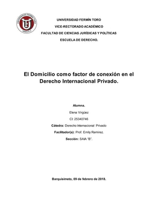 UNIVERSIDAD FERMÍN TORO
VICE-RECTORADO ACADÉMICO
FACULTAD DE CIENCIAS JURÍDICAS Y POLÍTICAS
ESCUELA DE DERECHO.
El Domicilio como factor de conexión en el
Derecho Internacional Privado.
Alumna.
Elena Virgüez
CI: 25340746
Cátedra: Derecho Internacional Privado
Facilitador(a): Prof. Emily Ramirez.
Sección: SAIA “B”.
Barquisimeto, 09 de febrero de 2018.
 