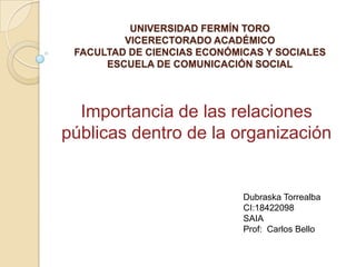 UNIVERSIDAD FERMÍN TORO
         VICERECTORADO ACADÉMICO
 FACULTAD DE CIENCIAS ECONÓMICAS Y SOCIALES
      ESCUELA DE COMUNICACIÓN SOCIAL




  Importancia de las relaciones
públicas dentro de la organización


                             Dubraska Torrealba
                             CI:18422098
                             SAIA
                             Prof: Carlos Bello
 