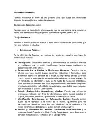 Reconstrucción facial:
Permite reconstruir el rostro de una persona para que puede ser identificada
después de un accidente o patología adquirida.
Enmascarar-desenmascarar:
Permite poner al descubierto al delincuente que se enmascara para cometer el
hecho y no ser reconocido (por ejemplo poniéndose bigotes, peluca, etc.).
Dibujo de objetos:
Permite la identificación de objetos o joyas con características particulares que
han sido hurtados o robados.
 Odontología Forense:
En la Odontología Forense se realizan los siguientes estudios con fines de
identificación humana:
 Ordinograma: Empleando técnicas y procedimientos de autopsias bucales
en cadáveres que no estén identificados (restos óseos, cadáveres en
descomposición, entre otros).
 Procesamientos de Huellas de Mordeduras Humanas: Experticia que se
efectúa con fines médico legales (lesiones, violaciones y homicidios) para
dictaminar acerca del carácter de la lesión. La importancia jurídica y policial,
cuando aparece este tipo de evidencia en la piel de un cadáver producto de
un homicidio, es identificar el autor de la huella de mordedura encontrada.
Para este estudio tenemos tres tipos de procesamiento: el método fotográfico,
el método radiológico y el método computarizado, para todos estos métodos
son necesarios el uso del Oclusograma.
 Estudio Queiloscópico (impresiones labiales): Estudio que utilizan las
impresiones labiales, con fines de identificación, sobre marcas dejadas en
objetos, servilletas, alimentos, que orienten la investigación penal.
 Identificación Odontológica en Exhumación Judicial: Cuando existen
dudas de la identidad o la causa de la muerte, igualmente para las
exhumaciones históricas, entre las más relevantes fue la realizada a los
restos inmortales de El Libertador Simón Bolívar en el año 2010.
 Estudio y Evaluación de Lesiones Traumáticas Buco-dentarias y de
responsabilidad Profesional o Mala Praxis Odontológica, para determinar el
carácter de las lesiones, tipificadas en el Código Penal.
 