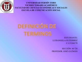 UNIVERSIDAD FERMÍN TORO
VICERECTORADO ACADÉMICO
FACULTAD DE CIENCIAS ECONÓMICAS Y SOCIALES
ESCUELA DE COMUNICACIÓN SOCIAL
ESTUDIANTE:
LUISANGELA GUTIERREZ
C.I.21244178
SECCIÓN: M-726
PROFESOR: JOSÉ GUZMÁN
 