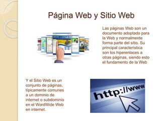 Página Web y Sitio Web
Las páginas Web son un
documento adoptado para
la Web y normalmente
forma parte del sitio. Su
principal característica
son los hiperenlaces a
otras páginas, siendo esto
el fundamento de la Web
Y el Sitio Web es un
conjunto de páginas,
típicamente comunes
a un dominio de
internet o subdominio
en el WordWide Web
en internet.
 