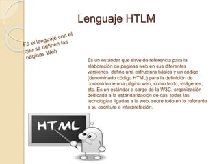 Lenguaje HTLM
Es un estándar que sirve de referencia para la
elaboración de páginas web en sus diferentes
versiones, define una estructura básica y un código
(denominado código HTML) para la definición de
contenido de una página web, como texto, imágenes,
etc. Es un estándar a cargo de la W3C, organización
dedicada a la estandarización de casi todas las
tecnologías ligadas a la web, sobre todo en lo referente
a su escritura e interpretación.
 