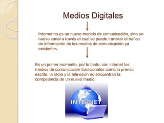 Medios Digitales
Internet no es un nuevo modelo de comunicación, sino un
nuevo canal a través el cual se puede transitar el trafico
de información de los medios de comunicación ya
existentes.
Es un primer momento, por lo tanto, con internet los
medios de comunicación tradicionales como la prensa
escrita, la radio y la televisión no encuentran la
competencia de un nuevo medio.
 