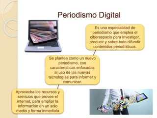 Periodismo Digital
Es una especialidad de
periodismo que emplea el
ciberespacio para investigar,
producir y sobre todo difundir
contenidos periodísticos.
Se plantea como un nuevo
periodismo, con
características enfocadas
al uso de las nuevas
tecnologías para informar y
comunicar.
Aprovecha los recursos y
servicios que provee el
internet, para ampliar la
información en un solo
medio y forma inmediata
 