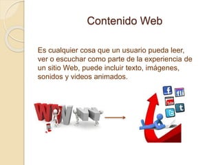 Contenido Web
Es cualquier cosa que un usuario pueda leer,
ver o escuchar como parte de la experiencia de
un sitio Web, puede incluir texto, imágenes,
sonidos y videos animados.
 