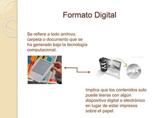 Formato Digital
Se refiere a todo archivo,
carpeta o documento que se
ha generado bajo la tecnología
computacional.
Implica que los contenidos solo
puede leerse con algún
dispositivo digital o electrónico
en lugar de estar impresos
sobre el papel.
 
