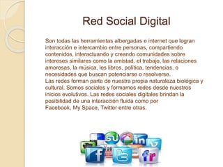 Red Social Digital
Son todas las herramientas albergadas e internet que logran
interacción e intercambio entre personas, compartiendo
contenidos, interactuando y creando comunidades sobre
intereses similares como la amistad, el trabajo, las relaciones
amorosas, la música, los libros, política, tendencias, o
necesidades que buscan potenciarse o resolverse.
Las redes forman parte de nuestra propia naturaleza biológica y
cultural. Somos sociales y formamos redes desde nuestros
inicios evolutivos. Las redes sociales digitales brindan la
posibilidad de una interacción fluida como por
Facebook, My Space, Twitter entre otras.
 