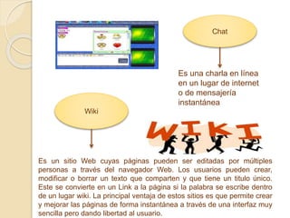 Chat
Es una charla en línea
en un lugar de internet
o de mensajería
instantánea
Wiki
Es un sitio Web cuyas páginas pueden ser editadas por múltiples
personas a través del navegador Web. Los usuarios pueden crear,
modificar o borrar un texto que comparten y que tiene un titulo único.
Este se convierte en un Link a la página si la palabra se escribe dentro
de un lugar wiki. La principal ventaja de estos sitios es que permite crear
y mejorar las páginas de forma instantánea a través de una interfaz muy
sencilla pero dando libertad al usuario.
 
