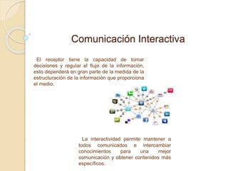 Comunicación Interactiva
El receptor tiene la capacidad de tomar
decisiones y regular el flujo de la información,
esto dependerá en gran parte de la medida de la
estructuración de la información que proporciona
el medio.
La interactividad permite mantener a
todos comunicados e intercambiar
conocimientos para una mejor
comunicación y obtener contenidos más
específicos.
 