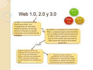 Web 1.0, 2.0 y 3.0
La Web 1.0 es la forma más
básica que existe, con
navegadores de sólo texto
bastante rápidos, es de sólo
lectura. El usuario no puede
interactuar con el contenido de
la página.
se refiere a un estado de la Word Wide
Web, y cualquier página web diseñada
con un estilo anterior del fenómeno de
la Web 2.0Es en general un término
que ha sido creado para describir la
Web antes del impacto de la fiebre
punto com
Páginas estáticas en vez de
dinámicas por el usuario que la
visita, El uso de framesets o
Marcos, Extensiones propias del
HTML, etiquetas introducidas
durante la guerra de navegadores
web.
Libros de visitas en línea o
guestbooks, No se podían añadir
comentarios ni nada parecido, Todas
sus páginas se creaban de forma fija
y muy pocas veces se actualizaban.
Incluyen
 