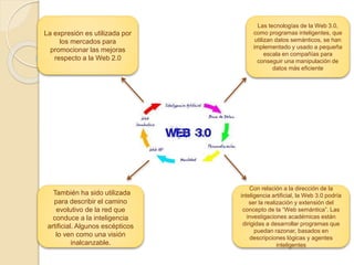 La expresión es utilizada por
los mercados para
promocionar las mejoras
respecto a la Web 2.0
Las tecnologías de la Web 3.0,
como programas inteligentes, que
utilizan datos semánticos, se han
implementado y usado a pequeña
escala en compañías para
conseguir una manipulación de
datos más eficiente
También ha sido utilizada
para describir el camino
evolutivo de la red que
conduce a la inteligencia
artificial. Algunos escépticos
lo ven como una visión
inalcanzable.
Con relación a la dirección de la
inteligencia artificial, la Web 3.0 podría
ser la realización y extensión del
concepto de la “Web semántica”. Las
investigaciones académicas están
dirigidas a desarrollar programas que
puedan razonar, basados en
descripciones lógicas y agentes
inteligentes
 