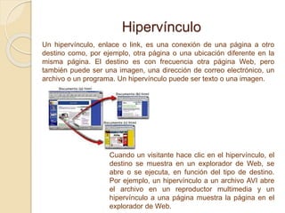Hipervínculo
Un hipervínculo, enlace o link, es una conexión de una página a otro
destino como, por ejemplo, otra página o una ubicación diferente en la
misma página. El destino es con frecuencia otra página Web, pero
también puede ser una imagen, una dirección de correo electrónico, un
archivo o un programa. Un hipervínculo puede ser texto o una imagen.
Cuando un visitante hace clic en el hipervínculo, el
destino se muestra en un explorador de Web, se
abre o se ejecuta, en función del tipo de destino.
Por ejemplo, un hipervínculo a un archivo AVI abre
el archivo en un reproductor multimedia y un
hipervínculo a una página muestra la página en el
explorador de Web.
 