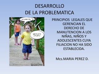 DESARROLLODE LA PROBLEMATICA PRINCIPIOS  LEGALES QUE GERENCIAN EL DERECHO DE MANUTENCION A LOS NIÑAS, NIÑOS Y ADOLESCENTES CUYA FILIACION NO HA SIDO ESTABLECIDA. Mcs.MARIA PEREZ D. 