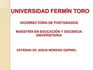 UNIVERSIDAD FERMÍN TORO
VICERRECTORÍA DE POSTGRADOS
MAESTRÍA EN EDUCACIÓN Y DOCENCIA
UNIVERSITARIA
ESTEBAN DE JESUS MORENO ESPINEL
 