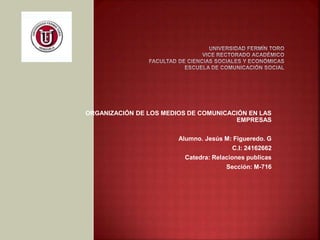 ORGANIZACIÓN DE LOS MEDIOS DE COMUNICACIÓN EN LAS
EMPRESAS
Alumno. Jesús M: Figueredo. G
C.I: 24162662
Catedra: Relaciones publicas
Sección: M-716
 