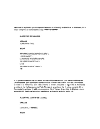 1 Realice un algoritmo que reciba como entrada un número y determine si el mismo es par o
impar e imprima el número el mensaje “PAR” O “IMPAR”
ALGORITMO IMPAR-O-PAR
VARIABLE
NUMERO=ENTERO;
INICIO
IMPRIMIR(´INTRODUSCA EL NUMERO´);
LEER(´NUMERO´);
SI (NUMERO=INT(NUMERO/2)*2)
IMPRIMIR(´NUMERO PAR´)
SI NO
IMPRIMIR(´NUMERO IMPAR´)
FIN
2. El gobierno después de tres años, decide aumentar el sueldo a los trabajadores de las
Universidades, pero pone como condición que el mismo se hará de acuerdo al tiempo de
servicio en la institución, para este aumento se tomara en cuenta lo siguiente: a. Tiempo de
servicio de 1 a 5 años ; aumento 3% b. Tiempo de servicio de 5 a 10 años; aumento 5% c.
Tiempo de Servicio de 10 a 20 años; aumento 8% d. Tiempo de servicio de 20 años o mas;
aumento 12% Realice el algoritmo asociado a la situación anterior (Valor 4%)
ALGORITMO AUMETO-DE-SALARIO;
VARIABLE
SB,INCR,AS,ST=REALES ;
INICIO