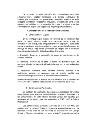 De acuerdo con esta definición las contribuciones especiales
adquieren mayor amplitud limitándose a la llamada contribución de
mejoras por considerar que gravámenes generales incluidos en esta
categoría constituyen verdaderos impuestos, incorporando también las
prestaciones debidas por la posesión de cosas o el ejercicio de las
actividades que exigen una erogación o mayores gastos estatales.
Clasificación de las Contribuciones Especiales
1. Contribución por Mejoras
En la contribución por mejoras el beneficio de los contribuyentes
deriva de obras públicas, suele haber inmuebles cercanos que se
valorizan con el consiguiente enriquecimiento del propietario, atendiendo
a esta circunstancia se estima equitativo gravar a esos beneficiarios y se
instituye un tributo cuyo hecho generador se integra con el beneficio
obtenido por la realización de la obra pública. Elementos:
a) Prestación Personal, la obligación de pagar la contribución es de
carácter personal.
b) Beneficio derivado de la obra, el monto del beneficio surge de
comparar el valor del inmueble al final de la obra con el que tenía antes
de ella.
c) Proporción razonable entre presunto beneficio obtenido y la
contribución exigida, es necesario que el importe exigido sea
adecuadamente proporcionado al presunto beneficio obtenido.
D) Destino del producto, la esencia de este tributo es que el producto de
su recaudación se destine efectivamente al financiamiento de la obra.
2. Contribuciones Parafiscales
Se califican de parafiscales las exacciones recabadas por ciertos
entes públicos para asegurar su financiamiento autónomo. De acuerdo a
los señalamientos de Víctor Ramón Ramírez García: Son aquellas que
persiguen un fin social y que son aportadas al IVSS, INCE y Política
Habitacional.
Las contribuciones especiales previstas en la Ley del INCE son
aportaciones de carácter Tributario, legalmente establecidas en una Ley
Nacional y como tales, le son aplicables las disposiciones del Código
Orgánico Tributario, el cual dispone en su artículo 13 que están sometidos
 