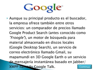 Aunque su principal producto es el buscador, la empresa ofrece también entre otros servicios: un comparador de precios llamado Google Product Search (antes conocido como  "Froogle" ), un motor de búsqueda para material almacenado en discos locales (Google Desktop Search), un servicio de correo electrónico llamado Gmail, su mapamundi en 3D Google Earth o un servicio de mensajería instantánea basado en Jabber/XMPP llamado Google Talk. Continua 