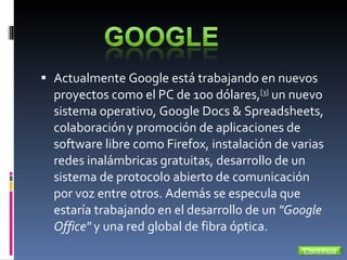 Actualmente Google está trabajando en nuevos proyectos como el PC de 100 dólares, [3]  un nuevo sistema operativo, Google Docs & Spreadsheets, colaboración   y promoción de aplicaciones de software libre como Firefox, instalación de varias redes inalámbricas gratuitas, desarrollo de un sistema de protocolo abierto de comunicación por voz entre otros. Además se especula que estaría trabajando en el desarrollo de un  "Google Office"  y una red global de fibra óptica. Continua 