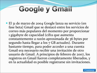 El 31 de marzo de 2004 Google lanza su servicio (en fase beta) Gmail que se destacó entre los servicios de correo más populares del momento por proporcionar 1 gigabyte de capacidad (cifra que aumenta constantemente a razón aproximada de 36 bytes por segundo hasta llegar a los 7 GB actuales). Durante bastante tiempo, para poder acceder a una cuenta Gmail era necesario recibir una invitación de otro usuario de Gmail. A principios de febrero de 2007, los registros en Gmail fueron completamente liberados, y en la actualidad es posible registrarse sin invitaciones. Continua 
