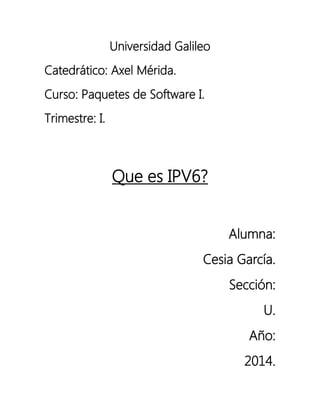 Universidad Galileo
Catedrático: Axel Mérida.
Curso: Paquetes de Software I.
Trimestre: I.

Que es IPV6?
Alumna:
Cesia García.
Sección:
U.
Año:
2014.

 