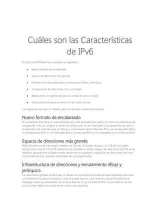 Cuáles son las Características
de IPv6
El protocolo IPv6 tiene las características siguientes:


Nuevo formato de encabezado



Espacio de direcciones más grande



Infraestructura de direcciones y enrutamiento eficaz y jerárquica



Configuración de direcciones con y sin estado



Mejora de la compatibilidad para la calidad de servicio (QoS)



Nuevo protocolo para la interacción de nodos vecinos

Las Siguientes se tratan en detalle cada una de estas nuevas características.

Nuevo formato de encabezado
El encabezado IPv6 tiene un nuevo formato que está diseñado para reducir al mínimo la sobrecarga del
encabezado. Esto se consigue al mover los campos que no son esenciales y los campos de opciones a
encabezados de extensión que se colocan a continuación del encabezado IPv6. Los encabezados IPv4 y
los encabezados IPv6 no son interoperables y el protocolo IPv6 no es compatible con el protocolo IPv4.

Espacio de direcciones más grande
IPv6 utiliza direcciones de origen y destino de 128 bits (16 bytes). Aunque con 128 bits se pueden
proporcionar más de 3,4×1038 combinaciones posibles, el amplio espacio de direcciones de IPv6 se ha
diseñado para permitir múltiples niveles de división en subredes y asignación de direcciones de la red
troncal Internet a las subredes individuales de una organización.

Infraestructura de direcciones y enrutamiento eficaz y
jerárquica
Las direcciones globales de IPv6 que se utilizan en la parte IPv6 de Internet están diseñadas para crear
una infraestructura eficaz, jerárquica y que se puede resumir y que tiene en cuenta la existencia de
múltiples niveles de proveedores de servicios Internet. En la red Internet IPv6, los enrutadores de red
troncal tienen tablas de enrutamiento mucho más pequeñas.

 