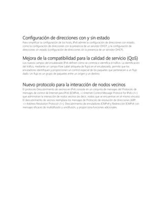 Configuración de direcciones con y sin estado
Para simplificar la configuración de los hosts, IPv6 admite la configuración de direcciones con estado,
como la configuración de direcciones con la presencia de un servidor DHCP, y la configuración de
direcciones sin estado (configuración de direcciones sin la presencia de un servidor DHCP).

Mejora de la compatibilidad para la calidad de servicio (QoS)
Los nuevos campos del encabezado IPv6 definen cómo se controla e identifica el tráfico. La identificación
del tráfico, mediante un campo Flow Label (etiqueta de flujo) en el encabezado, permite que los
enrutadores identifiquen y proporcionen un control especial de los paquetes que pertenecen a un flujo
dado. Un flujo es un grupo de paquetes entre un origen y un destino.

Nuevo protocolo para la interacción de nodos vecinos
El protocolo Descubrimiento de vecinos en IPv6 consiste en un conjunto de mensajes del Protocolo de
mensajes de control de Internet para IPv6 (ICMPv6, <i>Internet Control Message Protocol for IPv6</i>)
que administran la interacción de nodos vecinos (es decir, nodos que se encuentran en el mismo vínculo).
El descubrimiento de vecinos reemplaza los mensajes de Protocolo de resolución de direcciones (ARP,
<i>Address Resolution Protocol</i>), Descubrimiento de enrutadores ICMPv4 y Redirección ICMPv4 con
mensajes eficaces de multidifusión y unidifusión, y proporciona funciones adicionales.

 