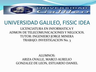 UNIVERSIDAD GALILEO, FISSIC IDEA  LICENCIATURA EN INFORMATICA Y ADMON DE TELECOMUNICACIONES Y NEGOCIOS. TUTOR: INGENIERO JORGE MINERA TRABAJO: INVESTIGACION No. 3 ALUMNOS: ARIZA OVALLE, MARCO AURELIO GONZALEZ DE LEON, ESTUARDO DANIEL 