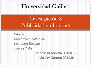 Universidad GalileoInvestigación 3 Publicidad en Internet  Central  Comercio electrónico  Lic. IvannSantizo Jueves 7 -9am Ninoshka Arévalo 0910073 Melody Carrera 0910261 