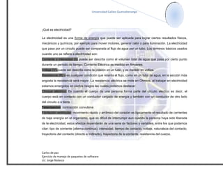 Universidad Galileo Quetzaltenango




¿Qué es electricidad?

La electricidad es una forma de energía que puede ser aplicada para lograr ciertos resultados físicos,
mecánicos y químicos, por ejemplo para mover motores, generar calor o para iluminación. La electricidad
que pasa por un circuito puede ser comparada al flujo de agua por un tubo. Los términos básicos usados
cuando uno se refiere a electricidad son:
Corriente o intensidad (I)- puede ser descrita como el volumen total de agua que pasa por cierto punto
durante un periodo de tiempo. Corriente Eléctrica es medida en Amperes.
Voltaje (V)-puede ser descrita como la presión en un tubo, y es medido en voltios.
Resistencia (R) – es cualquier condición que retarda el flujo, como en un tubo de agua, en la sección más
angosta la resistencia será mayor. La resistencia eléctrica se mide en Ohmios, al trabajar en electricidad
estamos emergidos en ciertos riesgos las cuales podemos destacar:
Choque eléctrico: Es cuando el cuerpo de una persona forma parte del circuito electico es decir, el
cuerpo está en contacto con un conductor cargado de energía y también con un conductor de otro lado
del circuito o a tierra.
Tetanizacion: contracción convulsiva
Fibrilación ventricular: movimiento rápido y arrítmico del corazón es típicamente el resultado de corrientes
de baja energía en el organismo, que es difícil de interrumpir aun cuando la persona haya sido liberada
de la electricidad, estos efectos dependerán de una serie de factores y variables, entre los que podemos
citar: tipo de corriente (alterna-continua), intensidad, tiempo de contacto, voltaje, naturaleza del contacto,
trayectoria del contacto (directo e Indirecto), trayectoria de la corriente, resistencia del cuerpo.




Carlos de paz
Ejercicio de manejo de paquetes de software
Lic: Jorge Nolasco
 