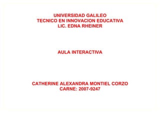 UNIVERSIDAD GALILEO
 TECNICO EN INNOVACION EDUCATIVA
        LIC. EDNA RHEINER




        AULA INTERACTIVA




CATHERINE ALEXANDRA MONTIEL CORZO
          CARNE: 2007-9247
 