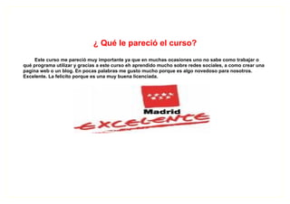 ¿ Qué le pareció el curso?
     Este curso me pareció muy importante ya que en muchas ocasiones uno no sabe como trabajar o
qué programa utilizar y gracias a este curso eh aprendido mucho sobre redes sociales, a como crear una
pagina web o un blog. En pocas palabras me gusto mucho porque es algo novedoso para nosotros.
Excelente. La felicito porque es una muy buena licenciada.
 