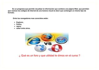 Es un programa que permite visualizar la información que contiene una página Web, que permiten
que veamos los códigos de Internet de una manera visual es decir que contengan un mismo tipo de
formato.


      Entre los navegadores mas conocidos están:

       •   Explorer,
       •   firefox,
       •   opera,
       •   safari entre otros.




              ¿ Qué es un foro y que utilidad le dimos en el curso ?
 