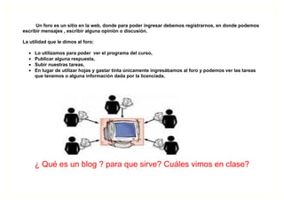 Un foro es un sitio en la web, donde para poder ingresar debemos registrarnos, en donde podemos
escribir mensajes , escribir alguna opinión o discusión.

La utilidad que le dimos al foro:

  •   Lo utilizamos para poder ver el programa del curso,
  •   Publicar alguna respuesta,
  •   Subir nuestras tareas,
  •   En lugar de utilizar hojas y gastar tinta únicamente ingresábamos al foro y podemos ver las tareas
      que tenemos o alguna información dada por la licenciada.




      ¿ Qué es un blog ? para que sirve? Cuáles vimos en clase?
 