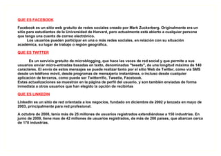 QUE ES FACEBOOK

Facebook es un sitio web gratuito de redes sociales creado por Mark Zuckerberg. Originalmente era un
sitio para estudiantes de la Universidad de Harvard, pero actualmente está abierto a cualquier persona
que tenga una cuenta de correo electrónico.
      Los usuarios pueden participar en una o más redes sociales, en relación con su situación
académica, su lugar de trabajo o región geográfica.

QUE ES TWITTER

      Es un servicio gratuito de microblogging, que hace las veces de red social y que permite a sus
usuarios enviar micro-entradas basadas en texto, denominadas "tweets", de una longitud máxima de 140
caracteres. El envío de estos mensajes se puede realizar tanto por el sitio Web de Twitter, como vía SMS
desde un teléfono móvil, desde programas de mensajería instantánea, o incluso desde cualquier
aplicación de terceros, como puede ser Twitterrific, Tweetie, Facebook.
Estas actualizaciones se muestran en la página de perfil del usuario, y son también enviadas de forma
inmediata a otros usuarios que han elegido la opción de recibirlas

QUE ES LINKEDIN

LinkedIn es un sitio de red orientada a los negocios, fundado en diciembre de 2002 y lanzada en mayo de
2003, principalmente para red profesional.

A octubre de 2008, tenía más de 25 millones de usuarios registrados extendiéndose a 150 industrias. En
junio de 2009, tiene mas de 42 millones de usuarios registrados, de más de 200 países, que abarcan cerca
de 170 industrias.
 