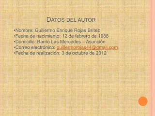 DATOS DEL AUTOR
•Nombre: Guillermo Enrique Rojas Brítez
•Fecha de nacimiento: 12 de febrero de 1988
•Domicilio: Barrio Las Mercedes – Asunción
•Correo electrónico: guillermorojas44@gmail.com
•Fecha de realización: 3 de octubre de 2012