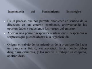 Es un proceso que nos permite establecer un sentido de la
dirección en un entorno cambiante, aprovechando las
oportunidades y reduciendo los riesgos del entorno.
Además nos permite responder a situaciones inesperadas o
sorpresas que pueden afectar a la organización

Orienta el trabajo de los miembros de la organización hacia
un panorama futuro, esclareciendo hacia dónde deben
dirigir sus esfuerzos, y los motiva a trabajar en conjunto,
aportar ideas.
 