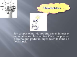 Stakeholders




Son grupos o individuos que tienen interés o
expectativas en la organización y que pueden
ejercer algún poder influyendo en la toma de
decisiones.
 
