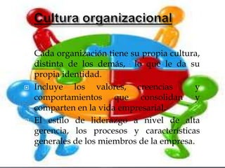    Cada organización tiene su propia cultura,
    distinta de los demás, lo que le da su
    propia identidad.
   Incluye los valores, creencias           y
    comportamientos que consolidan y
    comparten en la vida empresarial.
   El estilo de liderazgo a nivel de alta
    gerencia, los procesos y características
    generales de los miembros de la empresa.
 