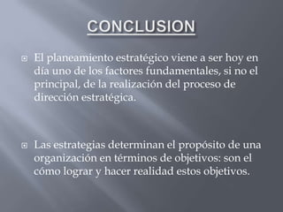    El planeamiento estratégico viene a ser hoy en
    día uno de los factores fundamentales, si no el
    principal, de la realización del proceso de
    dirección estratégica.



   Las estrategias determinan el propósito de una
    organización en términos de objetivos: son el
    cómo lograr y hacer realidad estos objetivos.
 