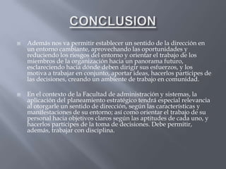    Además nos va permitir establecer un sentido de la dirección en
    un entorno cambiante, aprovechando las oportunidades y
    reduciendo los riesgos del entorno y orientar el trabajo de los
    miembros de la organización hacia un panorama futuro,
    esclareciendo hacia dónde deben dirigir sus esfuerzos, y los
    motiva a trabajar en conjunto, aportar ideas, hacerlos partícipes de
    las decisiones, creando un ambiente de trabajo en comunidad.

   En el contexto de la Facultad de administración y sistemas, la
    aplicación del planeamiento estratégico tendrá especial relevancia
    al otorgarle un sentido de dirección, según las características y
    manifestaciones de su entorno; así como orientar el trabajo de su
    personal hacia objetivos claros según las aptitudes de cada uno, y
    hacerlos partícipes de la toma de decisiones. Debe permitir,
    además, trabajar con disciplina.
 