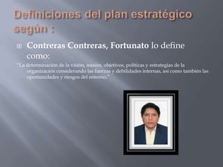    Contreras Contreras, Fortunato lo define
    como:
“La determinación de la visión, misión, objetivos, políticas y estrategias de la
    organización considerando las fuerzas y debilidades internas, así como también las
    oportunidades y riesgos del entorno.”
 