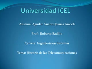 Alumna: Aguilar Suarez Jessica Araceli
Prof.: Roberto Badillo
Carrera: Ingeniería en Sistemas
Tema: Historia de las Telecomunicaciones
 