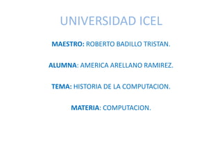 UNIVERSIDAD ICEL
MAESTRO: ROBERTO BADILLO TRISTAN.
ALUMNA: AMERICA ARELLANO RAMIREZ.
TEMA: HISTORIA DE LA COMPUTACION.
MATERIA: COMPUTACION.
 